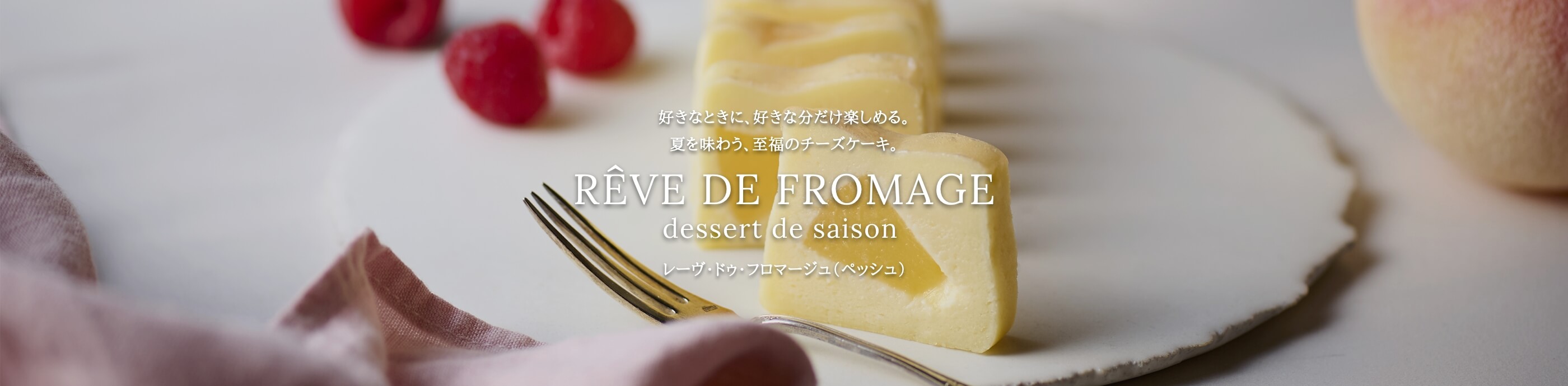 好きなときに、好きな分だけ楽しめる。季節の素材を詰め込んだ贅沢なチーズケーキ。RÊVE DE FROMAGE dessert de saison レーヴ・ドゥ・フロマージュ ～デセール・ドゥ・セゾン～