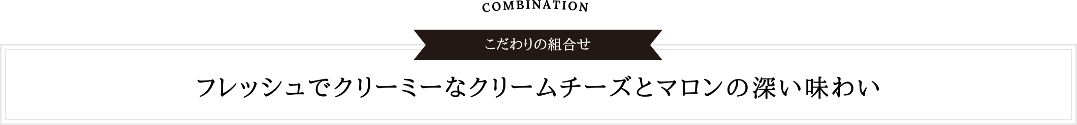 COMBINATION こだわりの組合せ | フレッシュでクリーミーなクリームチーズとマロンの深い味わい