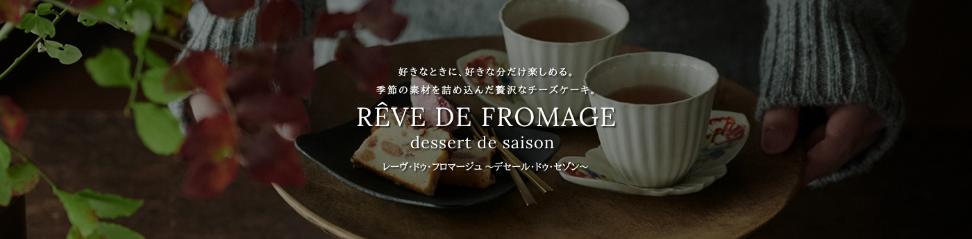 好きなときに、好きな分だけ楽しめる。季節の素材を詰め込んだ贅沢なチーズケーキ。RÊVE DE FROMAGE dessert de saison レーヴ・ドゥ・フロマージュ ～デセール・ドゥ・セゾン～