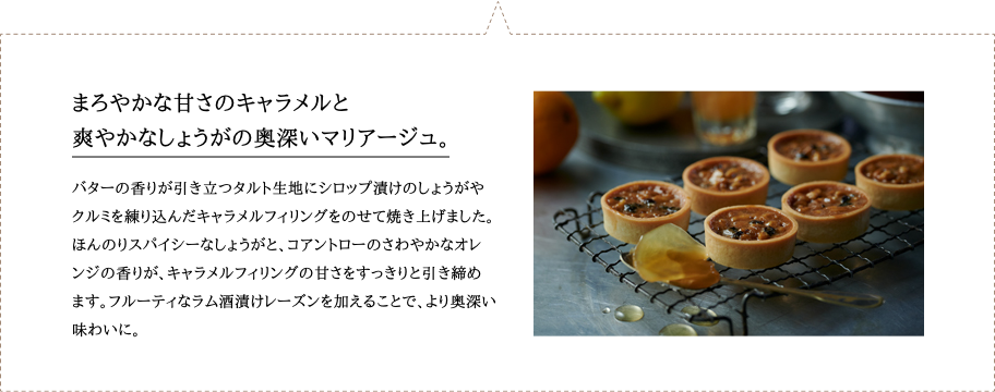 バターの香りが引き立つタルト生地にシロップ漬けのしょうがやクルミを練り込んだキャラメルフィリングをのせて焼き上げました。ほんのりスパイシーなしょうがと、コアントローのさわやかなオレンジの香りが、キャラメルフィリングの甘さをすっきりと引き締めます。フルーティなラム酒漬けレーズンを加えることで、より奥深い味わいに。