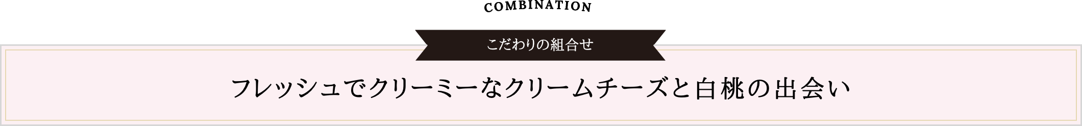 COMBINATION こだわりの組合せ | フレッシュでクリーミーなクリームチーズと白桃の出会い