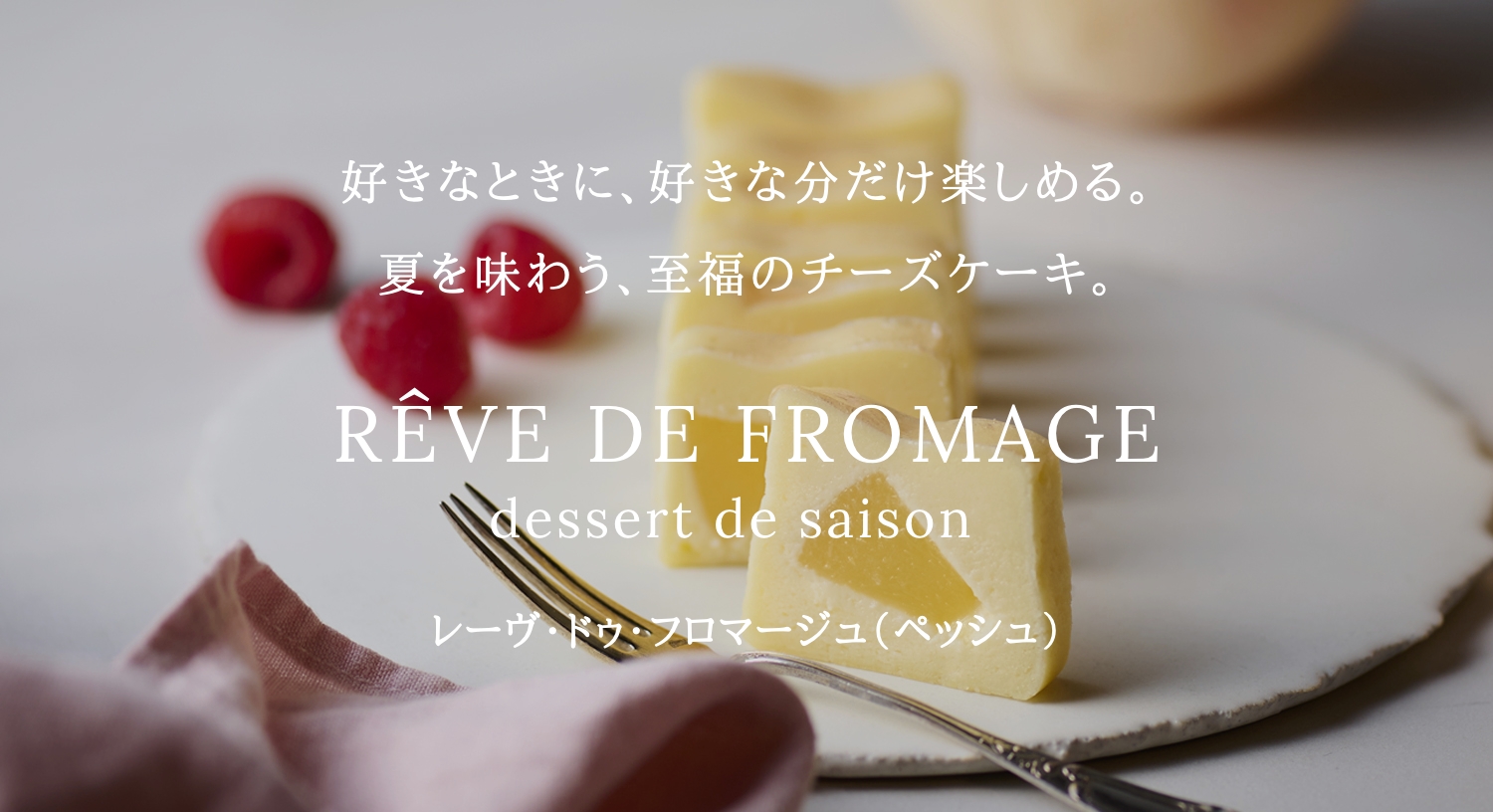 好きなときに、好きな分だけ楽しめる。季節の素材を詰め込んだ贅沢なチーズケーキ。RÊVE DE FROMAGE dessert de saison レーヴ・ドゥ・フロマージュ ～デセール・ドゥ・セゾン～