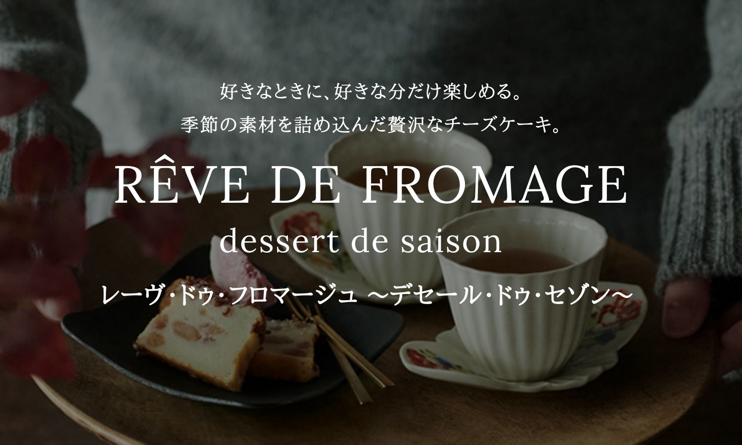 好きなときに、好きな分だけ楽しめる。季節の素材を詰め込んだ贅沢なチーズケーキ。RÊVE DE FROMAGE dessert de saison レーヴ・ドゥ・フロマージュ ～デセール・ドゥ・セゾン～
