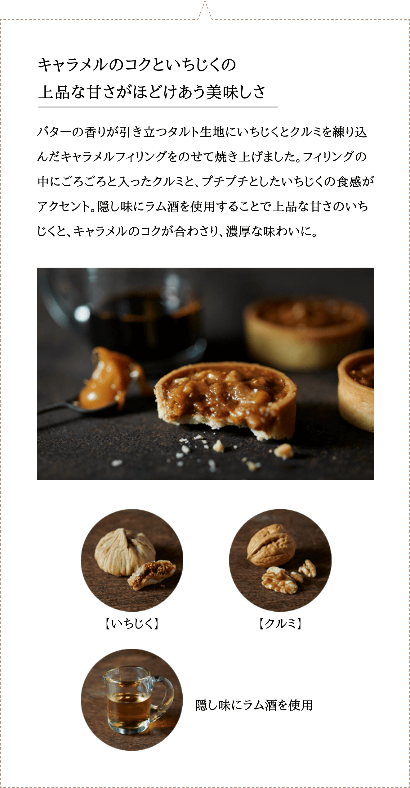 バターの香りが引き立つタルト生地にいちじくとクルミを練り込んだキャラメルフィリングをのせて焼き上げました。フィリングの中にごろごろと入ったクルミと、プチプチとしたいちじくの食感がアクセント。隠し味にラム酒を使用することで上品な甘さのいちじくと、キャラメルのコクが合わさり、濃厚な味わいに。